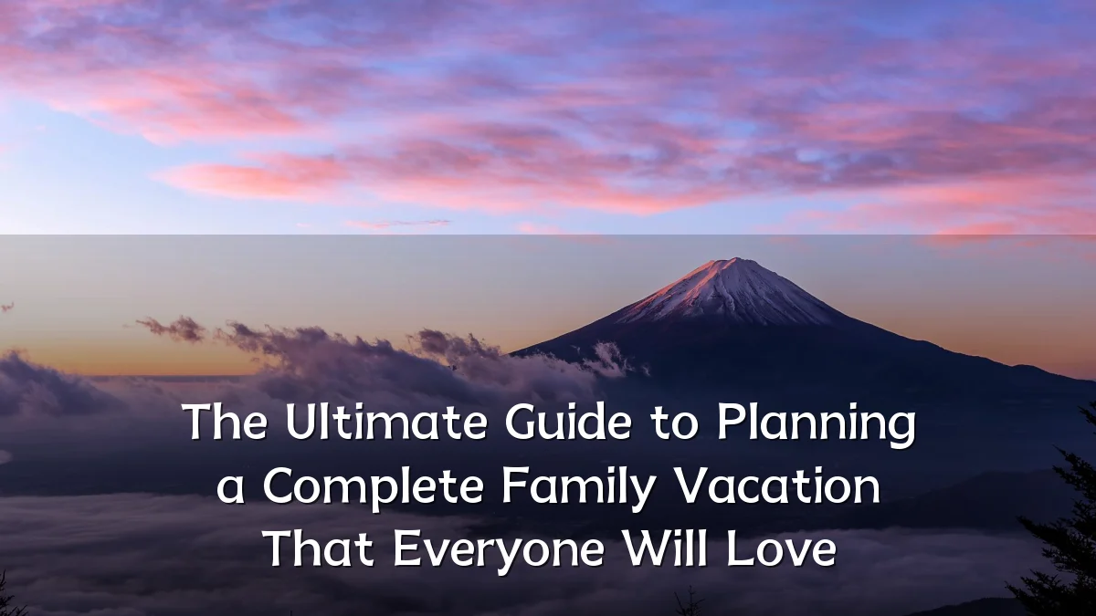 The Ultimate Guide to Planning a Complete Family Vacation That Everyone Will Love